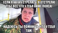 если я начну стрелять, я отстрелю тебе все что у тебя ниже пояса! надеюсь ты помнишь что у тебя там.