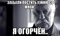 заебали постить хуйню со мной.. я огорчён..