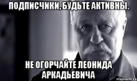 подписчики, будьте активны. не огорчайте леонида аркадьевича