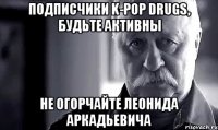 подписчики k-pop drugs, будьте активны не огорчайте леонида аркадьевича