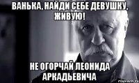 ванька, найди себе девушку, живую! не огорчай леонида аркадьевича