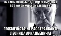 ну как можно было не сдать курсовик по экономическому анализу? пожалуйста, не расстраивайте леонида аркадьевича!