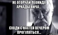 не огорчай леонида аркадьевича... сходи с настей вечером прогуляться...