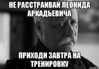 не расстраивай леонида аркадьевича приходи завтра на тренировку