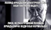 леонид аркадьевич расстроен! лиза себя так плохо ведет! лиза, не расстраивай леонида аркадьевича! веди себя нормально!