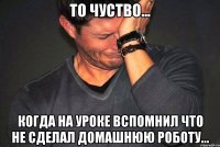 то чуство... когда на уроке вспомнил что не сделал домашнюю роботу...