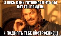 я весь день готовился что бы вот так придти, и поднять тебе настроение!!!