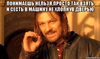 понимаешь нельзя,просто так взять и сесть в машину не хлопнув дверью 