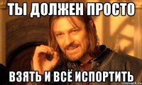 ты должен просто взять и всё испортить