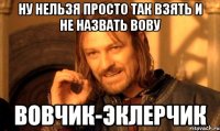 ну нельзя просто так взять и не назвать вову вовчик-эклерчик