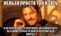 нельзя просто так взять и не пойти просто прогулять не в кинотеатр, не в кафе, а просто пойти прогуляться блять!!