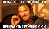 нельзя вот так просто взять и прекратить эту хуйнюююю