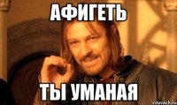 афигеть ты уманая