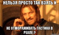 нельзя просто так взять и не отмораживать гастика в реале ?