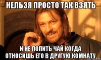 нельзя просто так взять и не попить чай когда относишь его в другую комнату