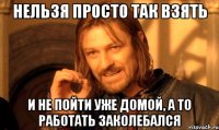 нельзя просто так взять и не пойти уже домой, а то работать заколебался