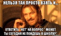 нельзя так просто взять и... ответить "нет" на вопрос " может ты сегодня не пойдёшь в школу?"