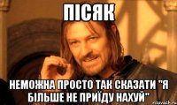 пісяк неможна просто так сказати "я більше не приїду нахуй"