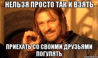 нельзя просто так и взять приехать со своими друзьями погулять