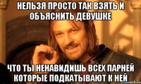 нельзя просто так взять и объяснить девушке что ты ненавидишь всех парней которые подкатывают к ней