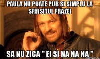 paula nu poate pur si simplu la sfirsitul frazei sa nu zica " ei si na na na "