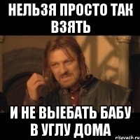 нельзя просто так взять и не выебать бабу в углу дома