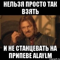 нельзя просто так взять и не станцевать на припеве alaylm