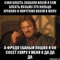 суки блеать заебали нахуй я сам блеать возьму это кольцо хреново и уничтожу нахуй в жопу а фродо ебаный лошок и он сосет хуяру у меня о да да да