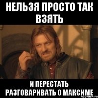 нельзя просто так взять и перестать разговаривать о максиме