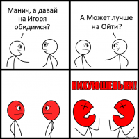 Манич, а давай на Игоря обидимся? А Может лучше на Ойти?