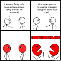 А я вчера был у тебя дома, и трахал твою телку в твоей же кровати! Моя телка уехала позавчера в другой город и я дома был сам!