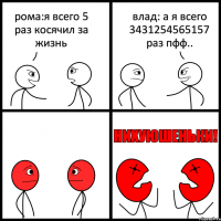 рома:я всего 5 раз косячил за жизнь влад: а я всего 3431254565157 раз пфф..