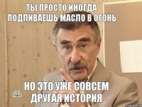 ты просто иногда подливаешь масло в огонь но это уже совсем другая история