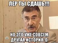 лер ты сдашь!!! но это уже совсем другая иcтория :d