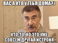 вас а кто у тeбя дома?) кто-то, но это уже совсем другая истроия