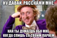 ну давай, расскажи мне, как ты думаешь обо мне, когда спишь со своим парнем