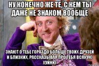 ну конечно же те, с кем ты даже не знаком вообще знают о тебе гораздо больше твоих друзей и близких, рассказывая про тебя всякую хуйню