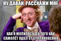 ну давай, расскажи мне как я молилась до того как самолёт ушел от столкновения