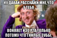 ну давай,расскажи мне,что у тебя воняяет изо рта,только потому что гнилые зубы.