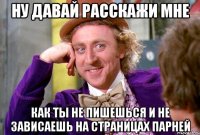 ну давай расскажи мне как ты не пишешься и не зависаешь на страницах парней