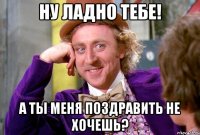 ну ладно тебе! а ты меня поздравить не хочешь?