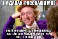 ну давай, расскажи мне сколько охуенных альбомов написал мастейн, пока металлика пинает хер и ничего не записывает