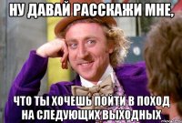 ну давай расскажи мне, что ты хочешь пойти в поход на следующих выходных