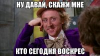 ну давай, скажи мне кто сегодня воскрес