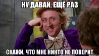 ну давай, ещё раз скажи, что мне никто не поверит