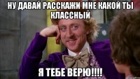 ну давай расскажи мне какой ты классный я тебе верю!!!