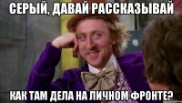 серый, давай рассказывай как там дела на личном фронте?