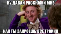 ну давай расскажи мне как ты закроешь все тройки