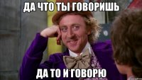 да что ты говоришь да то и говорю
