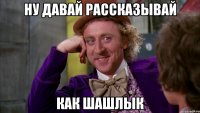 ну давай рассказывай как шашлык